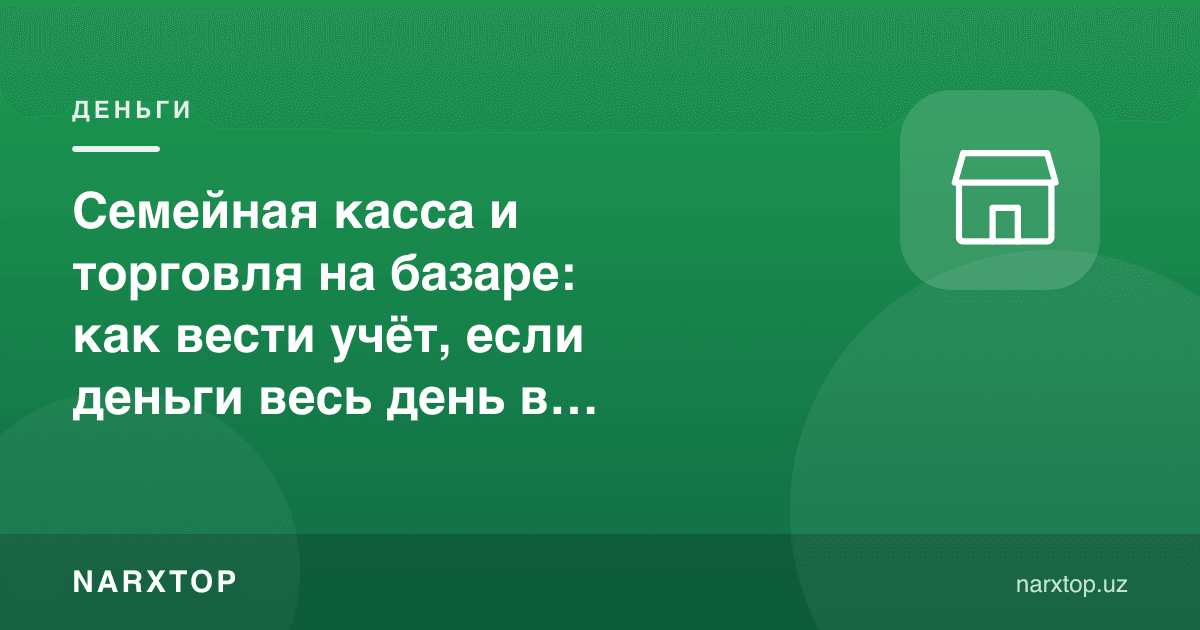 Бозорда савдо ва оилавий касса: пул кун бўйи чўнтакда бўлса, ҳисобни қандай юритиш керак