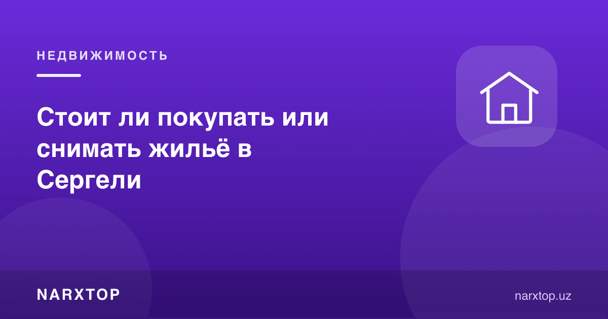 Сергелида уй сотиб олиш ёки ижарага туриш керакми