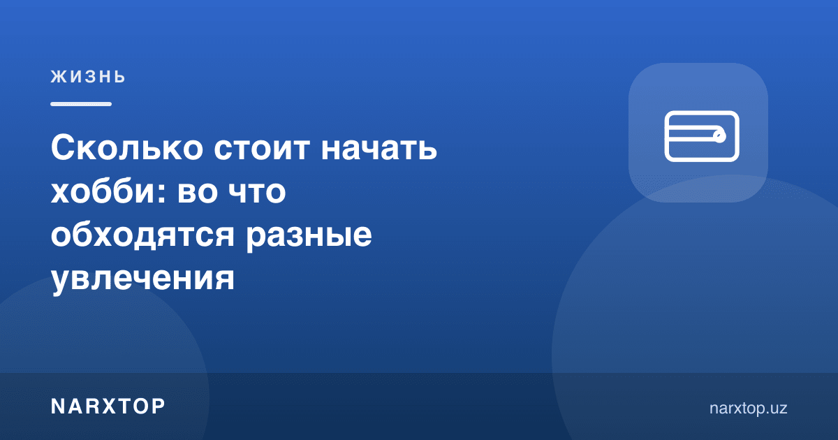 Ҳоббини бошлаш қанча туради: турли қизиқишлар нимага тушади
