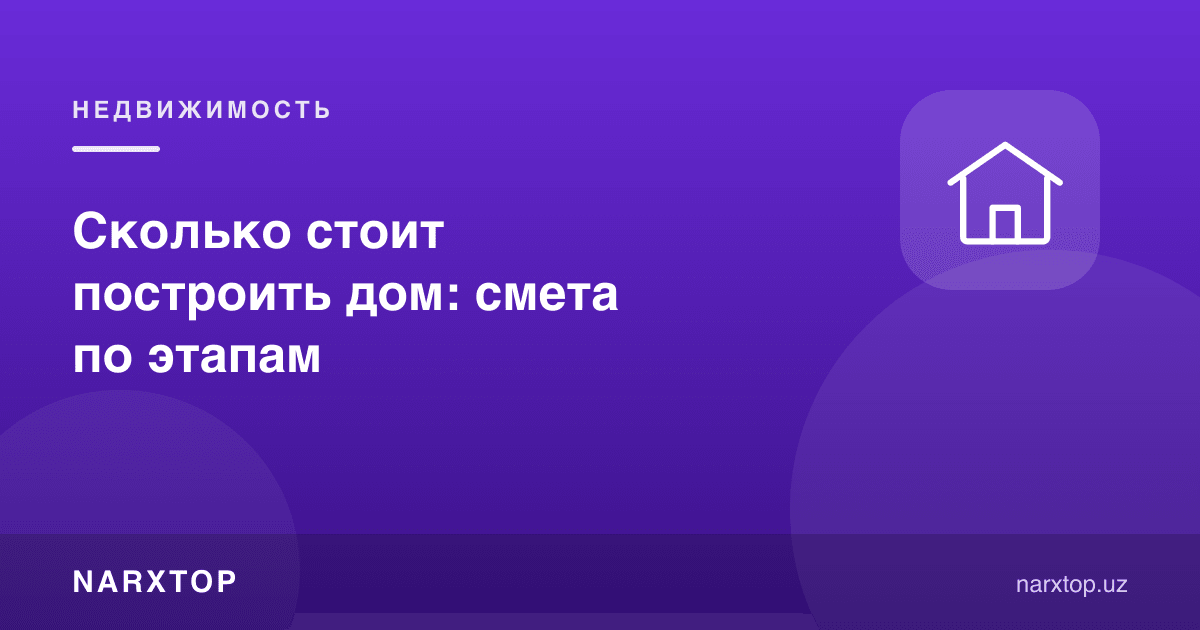 Uy qurish qancha turadi: bosqichlar bo‘yicha smeta