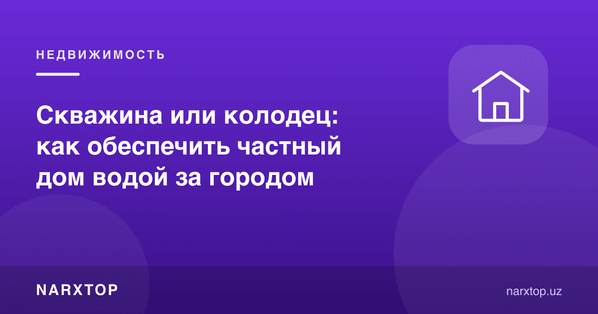 Қудуқ ёки скважина: шаҳар ташқарисидаги уйни suv билан қандай таъминлаш