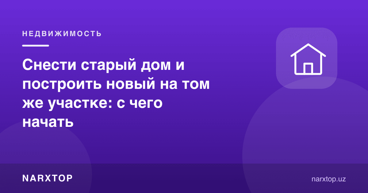 Эски уйни бузиб, ўша участкада янгисини қуриш: нимадан бошлаш керак