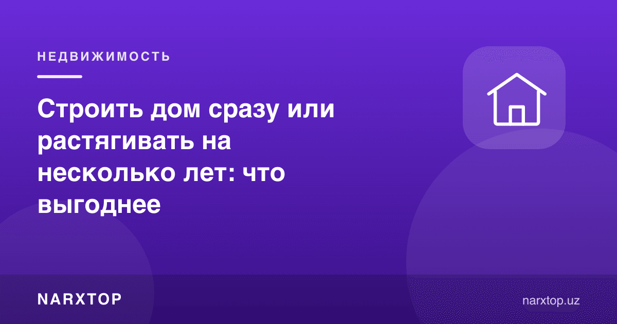 Уйни дарҳол қуриш ёки бир неча йилга бўлиб қуриш: қайси бири фойдали