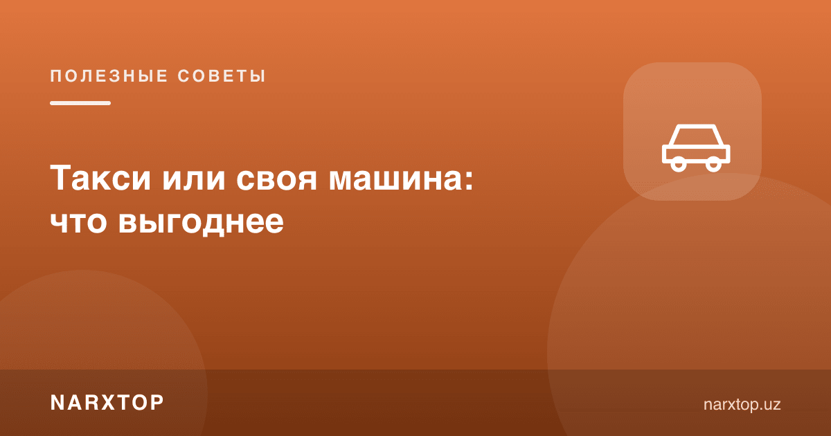Такси ёки ўз машинаси: қайси бири фойдали