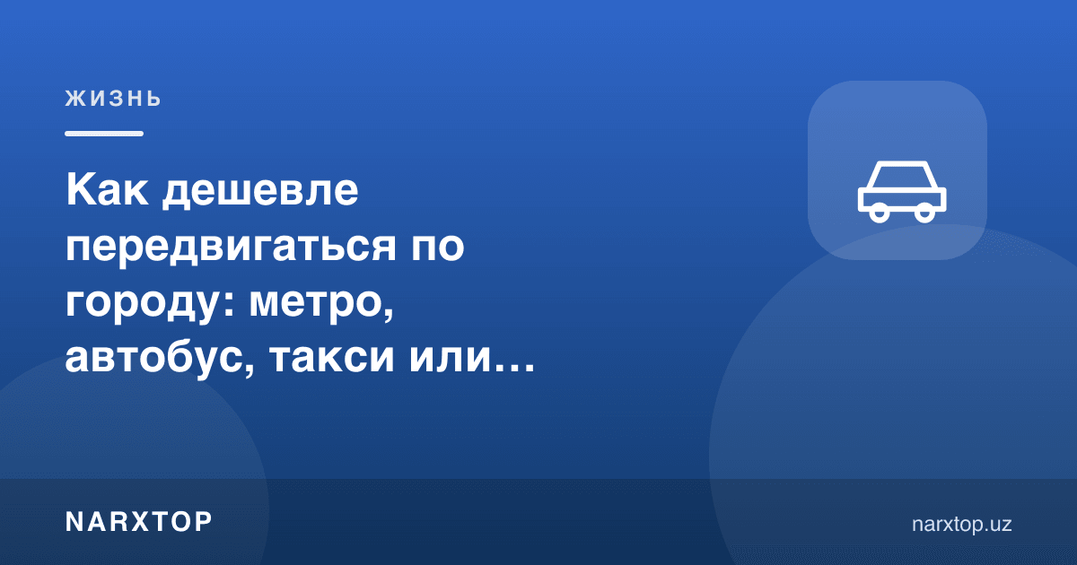 Шаҳар бўйлаб қандай арзон юриш мумкин: метро, автобус, такси ёки ўз машинаси