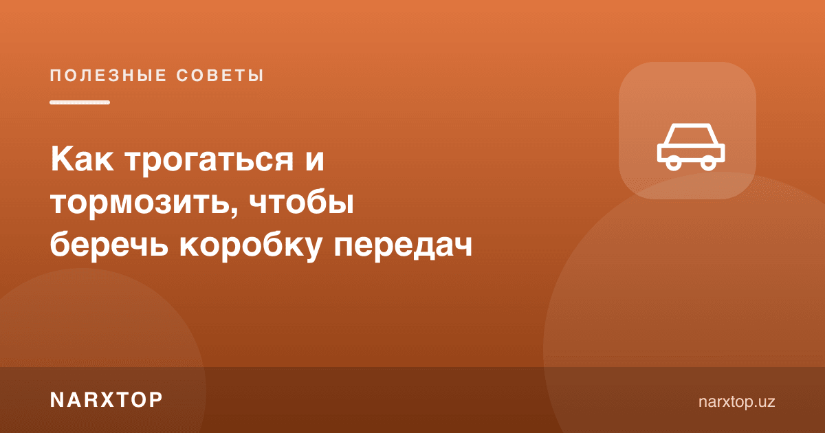 Узатмалар қутисини асраш учун қандай қўзғалиш ва тормозлаш керак