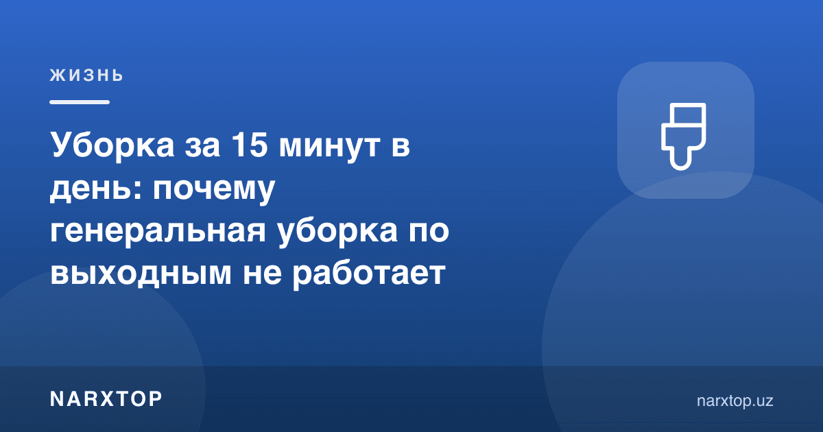 Кунига 15 дақиқада тозалаш: нега дам олиш кунлари катта тозалаш ишламайди