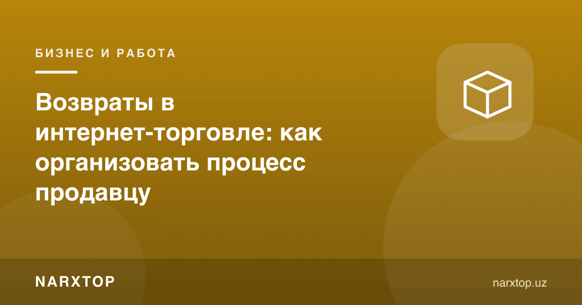Интернет-савдода қайтаришлар: сотувчи жараённи қандай ташкил қилиши керак