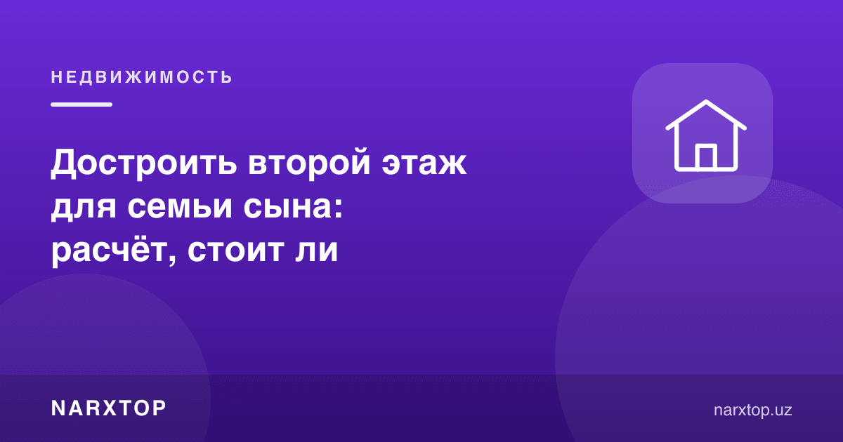 Ўғил оиласи учун иккинчи қават қуриш: ҳисоб-китоб, арзийдими