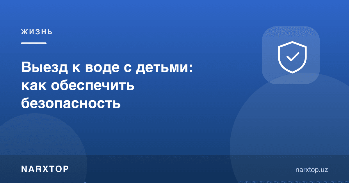 Болалар билан сувга чиқиш: хавфсизликни қандай таъминлаш керак