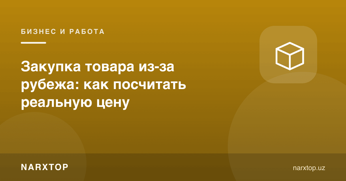 Чет элдан товар хариди: ҳақиқий нархни қандай ҳисоблаш мумкин