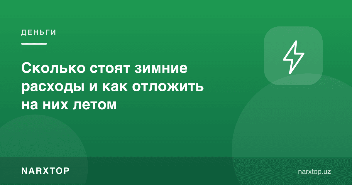 Қиш харажатлари қанча туради ва уларга ёздан қандай жамғариш керак